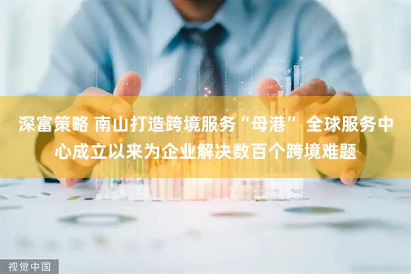 深富策略 南山打造跨境服务“母港” 全球服务中心成立以来为企业解决数百个跨境难题