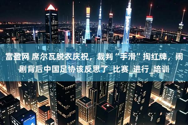 富盈网 席尔瓦脱衣庆祝，裁判“手滑”掏红牌，闹剧背后中国足协该反思了_比赛_进行_培训