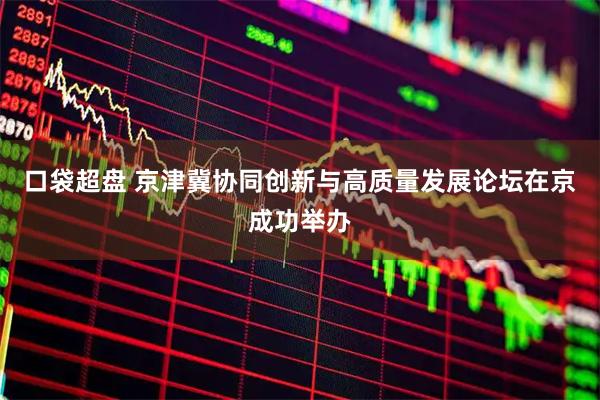 口袋超盘 京津冀协同创新与高质量发展论坛在京成功举办