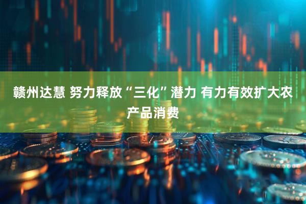 赣州达慧 努力释放“三化”潜力 有力有效扩大农产品消费