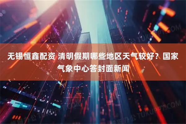 无锡恒鑫配资 清明假期哪些地区天气较好？国家气象中心答封面新闻