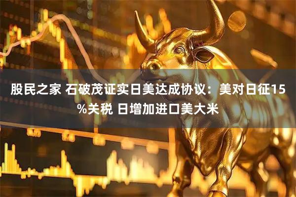 股民之家 石破茂证实日美达成协议：美对日征15%关税 日增加进口美大米