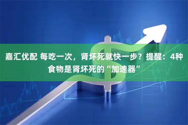 嘉汇优配 每吃一次，肾坏死就快一步？提醒：4种食物是肾坏死的“加速器”