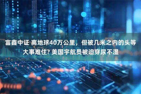 富鑫中证 离地球40万公里，但被几米之内的头等大事难住? 美国宇航员被迫穿尿不湿