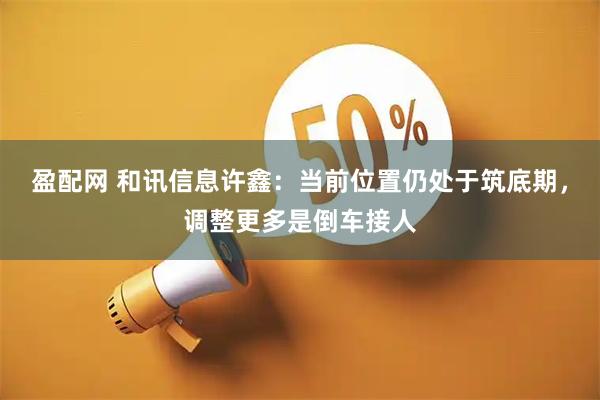 盈配网 和讯信息许鑫：当前位置仍处于筑底期，调整更多是倒车接人