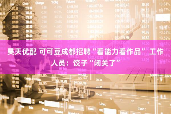 昊天优配 可可豆成都招聘“看能力看作品” 工作人员：饺子“闭关了”