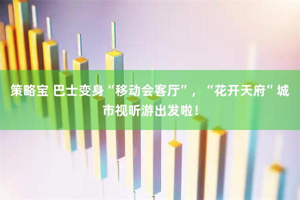 策略宝 巴士变身“移动会客厅”，“花开天府”城市视听游出发啦！