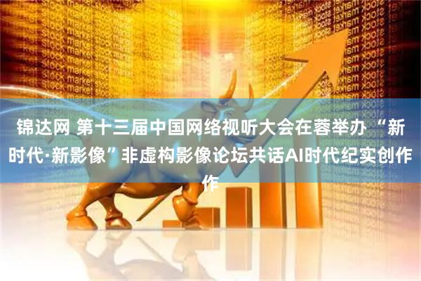 锦达网 第十三届中国网络视听大会在蓉举办 “新时代·新影像”非虚构影像论坛共话AI时代纪实创作