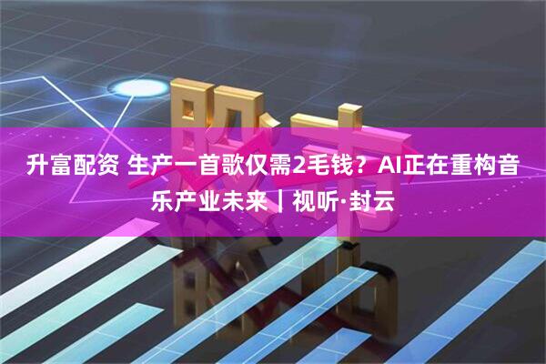 升富配资 生产一首歌仅需2毛钱？AI正在重构音乐产业未来｜视听·封云