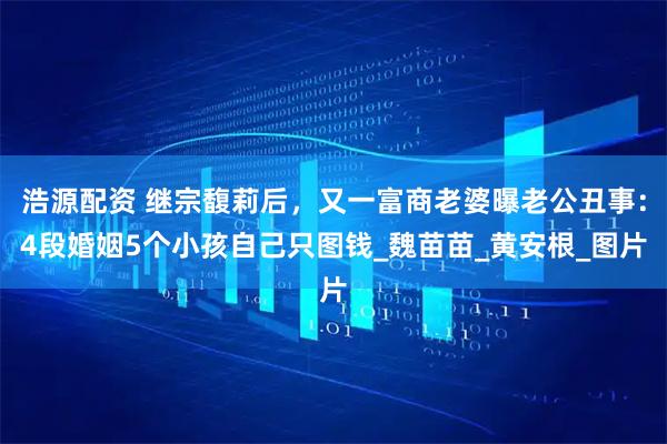 浩源配资 继宗馥莉后，又一富商老婆曝老公丑事：4段婚姻5个小孩自己只图钱_魏苗苗_黄安根_图片