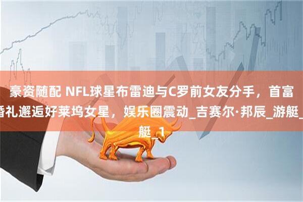 豪资随配 NFL球星布雷迪与C罗前女友分手，首富婚礼邂逅好莱坞女星，娱乐圈震动_吉赛尔·邦辰_游艇_1