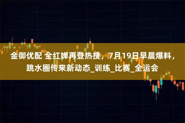 金御优配 全红婵再登热搜，7月19日早晨爆料，跳水圈传来新动态_训练_比赛_全运会